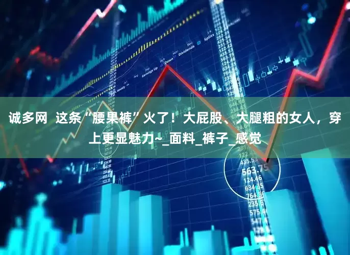 诚多网  这条“腰果裤”火了！大屁股、大腿粗的女人，穿上更显魅力~_面料_裤子_感觉