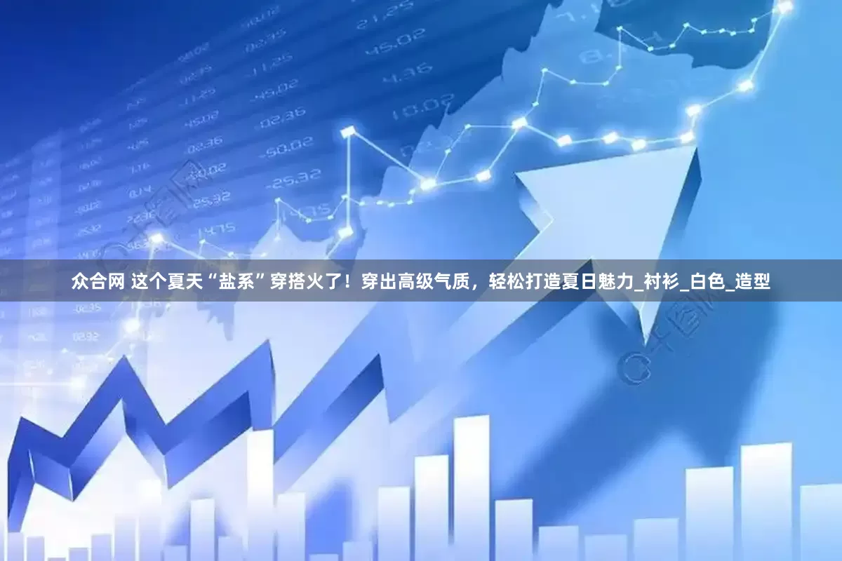 众合网 这个夏天“盐系”穿搭火了！穿出高级气质，轻松打造夏日魅力_衬衫_白色_造型