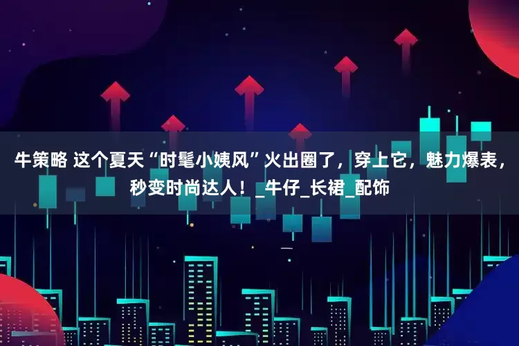 牛策略 这个夏天“时髦小姨风”火出圈了，穿上它，魅力爆表，秒变时尚达人！_牛仔_长裙_配饰