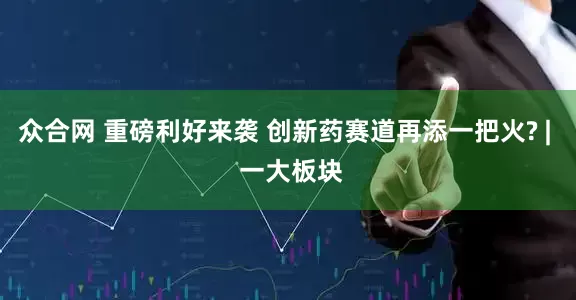 众合网 重磅利好来袭 创新药赛道再添一把火? | 一大板块
