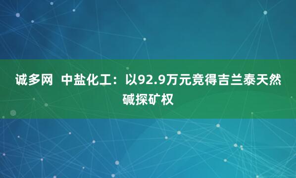 诚多网  中盐化工：以92.9万元竞得吉兰泰天然碱探矿权