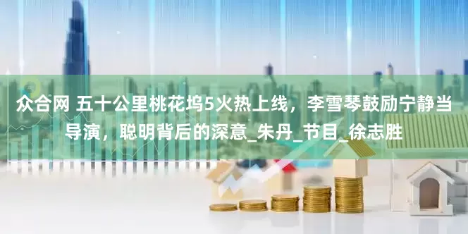 众合网 五十公里桃花坞5火热上线，李雪琴鼓励宁静当导演，聪明背后的深意_朱丹_节目_徐志胜