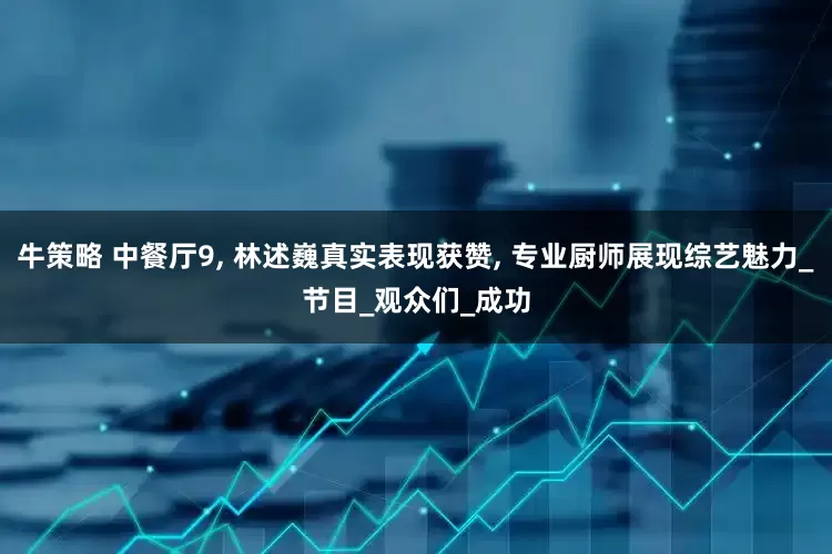牛策略 中餐厅9, 林述巍真实表现获赞, 专业厨师展现综艺魅力_节目_观众们_成功