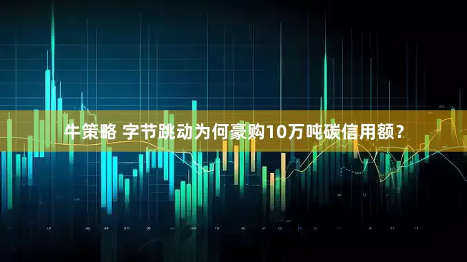 牛策略 字节跳动为何豪购10万吨碳信用额？