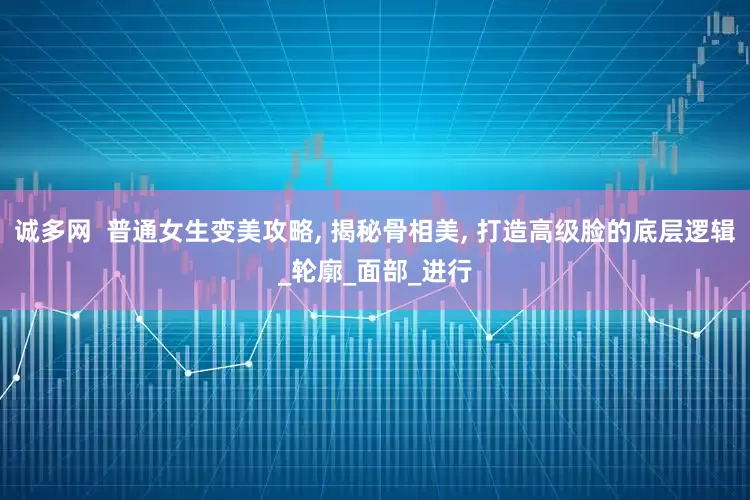 诚多网  普通女生变美攻略, 揭秘骨相美, 打造高级脸的底层逻辑_轮廓_面部_进行