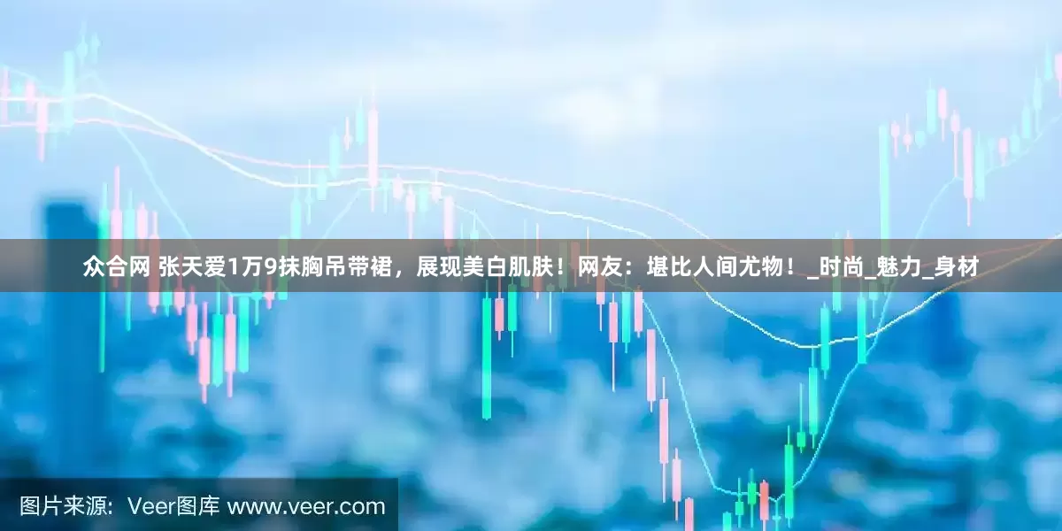 众合网 张天爱1万9抹胸吊带裙，展现美白肌肤！网友：堪比人间尤物！_时尚_魅力_身材