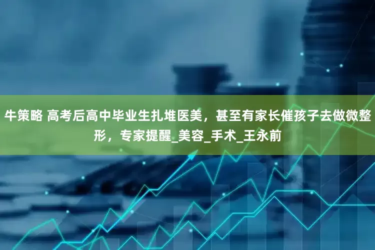 牛策略 高考后高中毕业生扎堆医美，甚至有家长催孩子去做微整形，专家提醒_美容_手术_王永前