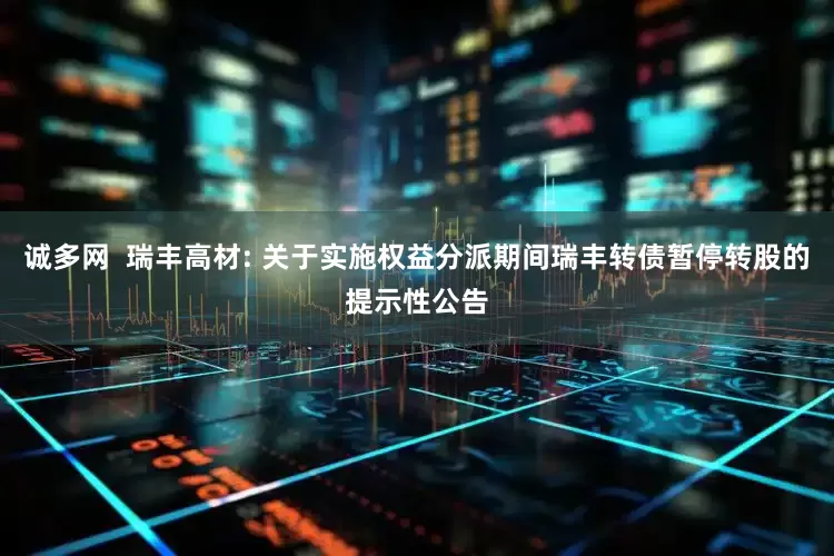 诚多网 瑞丰高材: 关于实施权益分派期间瑞丰转债暂停转股的提示性公告
