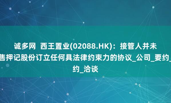 诚多网  西王置业(02088.HK)：接管人并未就出售押记股份订立任何具法律约束力的协议_公司_要约_洽谈