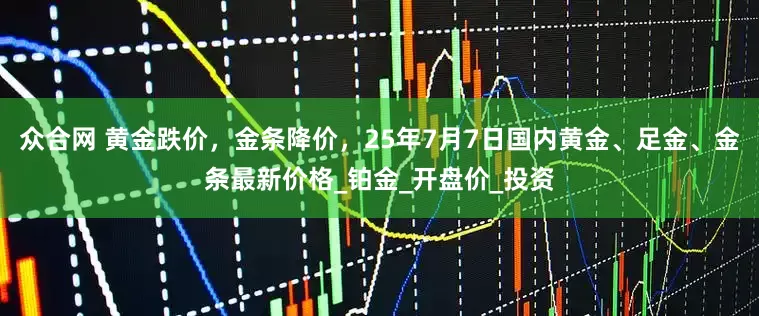 众合网 黄金跌价，金条降价，25年7月7日国内黄金、足金、金条最新价格_铂金_开盘价_投资