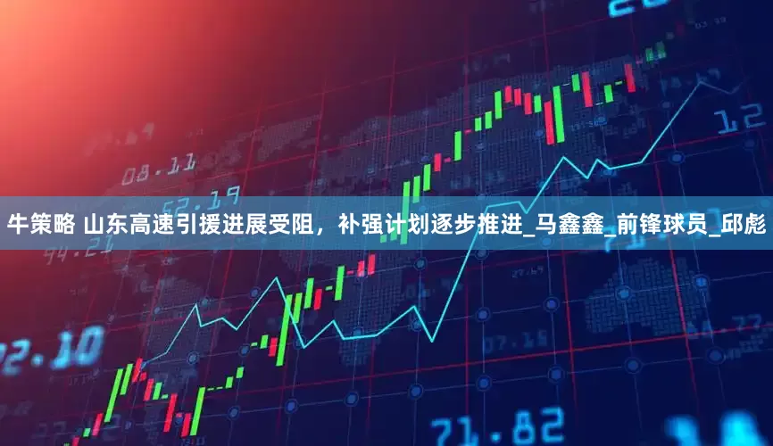 牛策略 山东高速引援进展受阻，补强计划逐步推进_马鑫鑫_前锋球员_邱彪