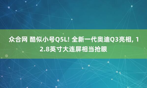 众合网 酷似小号Q5L! 全新一代奥迪Q3亮相, 12.8英寸大连屏相当抢眼