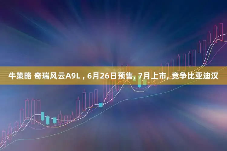 牛策略 奇瑞风云A9L , 6月26日预售, 7月上市, 竞争比亚迪汉