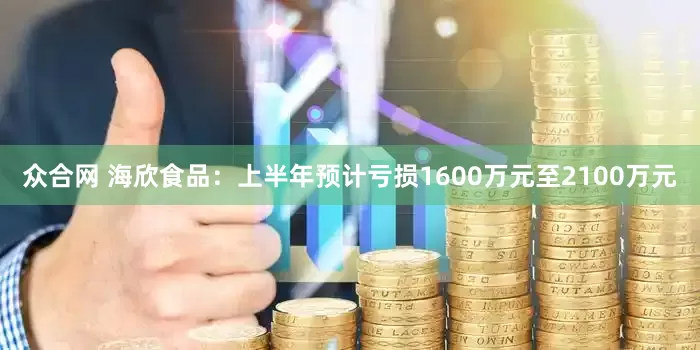 众合网 海欣食品：上半年预计亏损1600万元至2100万元