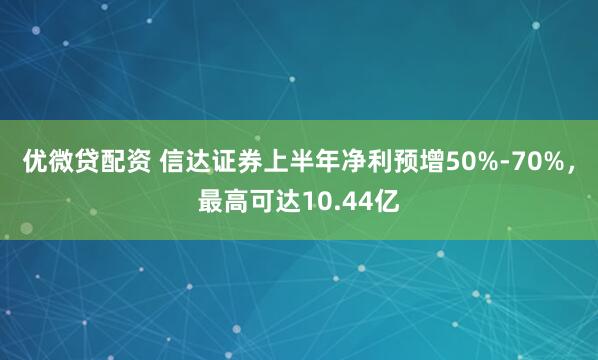 优微贷配资 信达证券上半年净利预增50%-70%，最高可达10.44亿