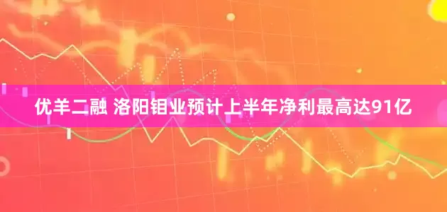 优羊二融 洛阳钼业预计上半年净利最高达91亿