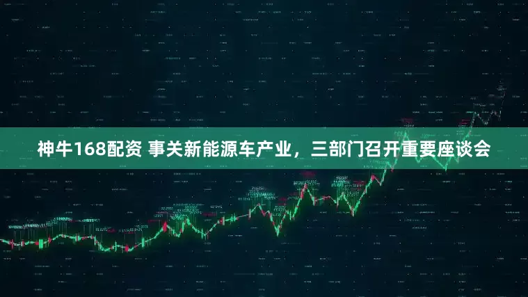 神牛168配资 事关新能源车产业，三部门召开重要座谈会