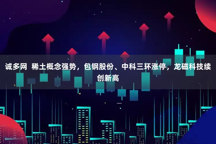 诚多网  稀土概念强势，包钢股份、中科三环涨停，龙磁科技续创新高