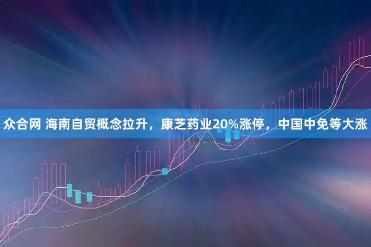 众合网 海南自贸概念拉升，康芝药业20%涨停，中国中免等大涨
