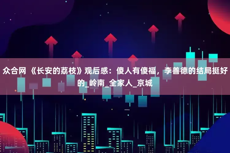 众合网 《长安的荔枝》观后感：傻人有傻福，李善德的结局挺好的_岭南_全家人_京城