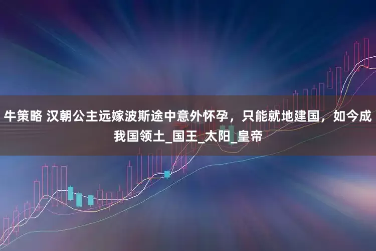 牛策略 汉朝公主远嫁波斯途中意外怀孕，只能就地建国，如今成我国领土_国王_太阳_皇帝