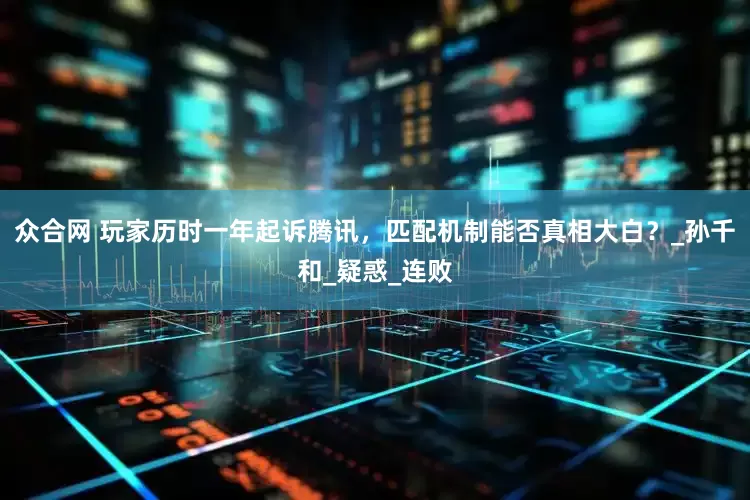 众合网 玩家历时一年起诉腾讯，匹配机制能否真相大白？_孙千和_疑惑_连败