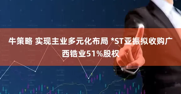 牛策略 实现主业多元化布局 *ST亚振拟收购广西锆业51%股权